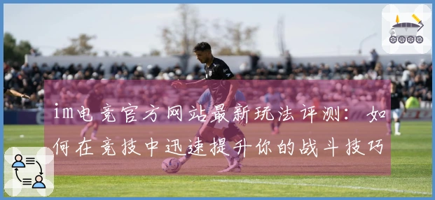 im电竞官方网站最新玩法评测：如何在竞技中迅速提升你的战斗技巧