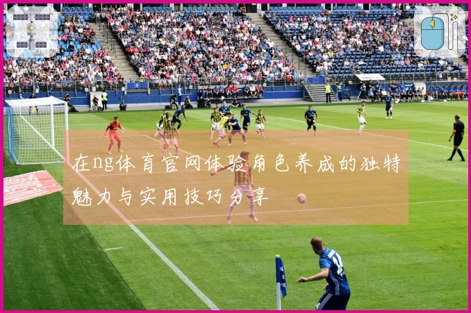 在ng体育官网体验角色养成的独特魅力与实用技巧分享