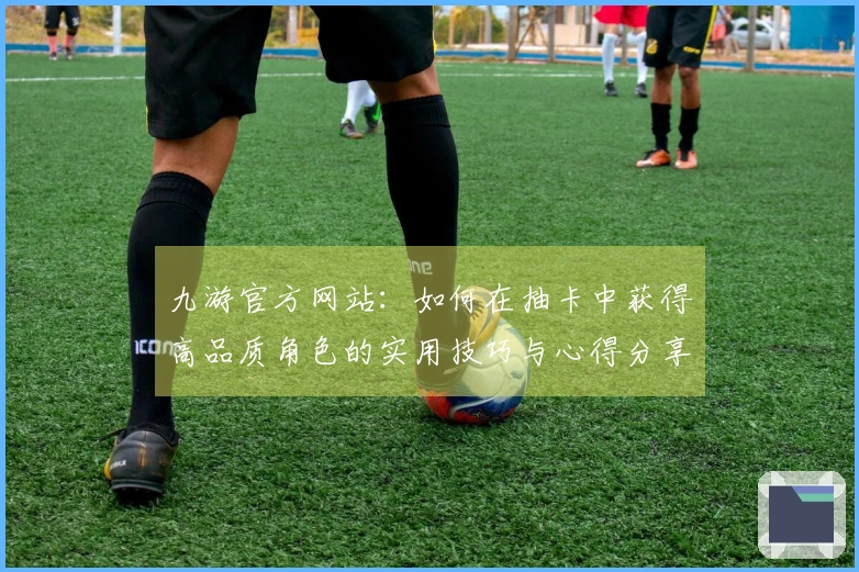 九游官方网站：如何在抽卡中获得高品质角色的实用技巧与心得分享