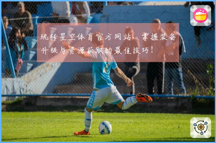 玩转星空体育官方网站，掌握装备升级与资源获取的最佳技巧！