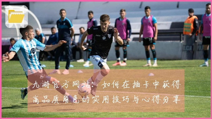九游官方网站：如何在抽卡中获得高品质角色的实用技巧与心得分享